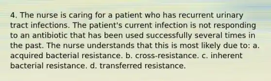 4. The nurse is caring for a patient who has recurrent urinary tract infections. The patient's current infection is not responding to an antibiotic that has been used successfully several times in the past. The nurse understands that this is most likely due to: a. acquired bacterial resistance. b. cross-resistance. c. inherent bacterial resistance. d. transferred resistance.