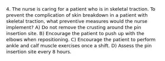 4. The nurse is caring for a patient who is in skeletal traction. To prevent the complication of skin breakdown in a patient with skeletal traction, what preventive measures would the nurse implement? A) Do not remove the crusting around the pin insertion site. B) Encourage the patient to push up with the elbows when repositioning. C) Encourage the patient to perform ankle and calf muscle exercises once a shift. D) Assess the pin insertion site every 8 hours.