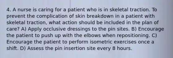 4. A nurse is caring for a patient who is in skeletal traction. To prevent the complication of skin breakdown in a patient with skeletal traction, what action should be included in the plan of care? A) Apply occlusive dressings to the pin sites. B) Encourage the patient to push up with the elbows when repositioning. C) Encourage the patient to perform isometric exercises once a shift. D) Assess the pin insertion site every 8 hours.