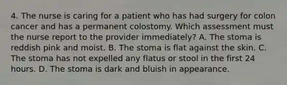 4. The nurse is caring for a patient who has had surgery for colon cancer and has a permanent colostomy. Which assessment must the nurse report to the provider immediately? A. The stoma is reddish pink and moist. B. The stoma is flat against the skin. C. The stoma has not expelled any flatus or stool in the first 24 hours. D. The stoma is dark and bluish in appearance.