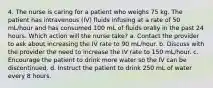 4. The nurse is caring for a patient who weighs 75 kg. The patient has intravenous (IV) fluids infusing at a rate of 50 mL/hour and has consumed 100 mL of fluids orally in the past 24 hours. Which action will the nurse take? a. Contact the provider to ask about increasing the IV rate to 90 mL/hour. b. Discuss with the provider the need to increase the IV rate to 150 mL/hour. c. Encourage the patient to drink more water so the IV can be discontinued. d. Instruct the patient to drink 250 mL of water every 8 hours.