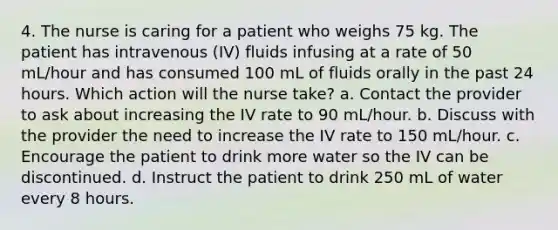 4. The nurse is caring for a patient who weighs 75 kg. The patient has intravenous (IV) fluids infusing at a rate of 50 mL/hour and has consumed 100 mL of fluids orally in the past 24 hours. Which action will the nurse take? a. Contact the provider to ask about increasing the IV rate to 90 mL/hour. b. Discuss with the provider the need to increase the IV rate to 150 mL/hour. c. Encourage the patient to drink more water so the IV can be discontinued. d. Instruct the patient to drink 250 mL of water every 8 hours.