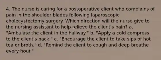 4. The nurse is caring for a postoperative client who complains of pain in the shoulder blades following laparoscopic cholecystectomy surgery. Which direction will the nurse give to the nursing assistant to help relieve the client's pain? a. "Ambulate the client in the hallway." b. "Apply a cold compress to the client's back." c. "Encourage the client to take sips of hot tea or broth." d. "Remind the client to cough and deep breathe every hour."