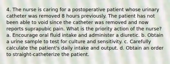 4. The nurse is caring for a postoperative patient whose urinary catheter was removed 8 hours previously. The patient has not been able to void since the catheter was removed and now reports suprapubic pain. What is the priority action of the nurse? a. Encourage oral fluid intake and administer a diuretic. b. Obtain a urine sample to test for culture and sensitivity. c. Carefully calculate the patient's daily intake and output. d. Obtain an order to straight-catheterize the patient.