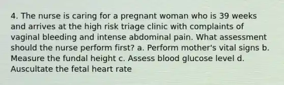 4. The nurse is caring for a pregnant woman who is 39 weeks and arrives at the high risk triage clinic with complaints of vaginal bleeding and intense abdominal pain. What assessment should the nurse perform first? a. Perform mother's vital signs b. Measure the fundal height c. Assess blood glucose level d. Auscultate the fetal heart rate