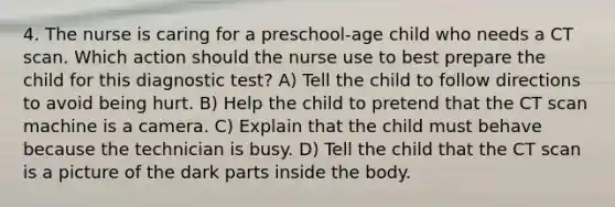 4. The nurse is caring for a preschool-age child who needs a CT scan. Which action should the nurse use to best prepare the child for this diagnostic test? A) Tell the child to follow directions to avoid being hurt. B) Help the child to pretend that the CT scan machine is a camera. C) Explain that the child must behave because the technician is busy. D) Tell the child that the CT scan is a picture of the dark parts inside the body.