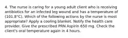 4. The nurse is caring for a young adult client who is receiving antibiotics for an infected leg wound and has a temperature of (101.8°C). Which of the following actions by the nurse is most appropriate? Apply a cooling blanket. Notify the health care provider. Give the prescribed PRN Aspirin 650 mg. Check the client's oral temperature again in 4 hours.