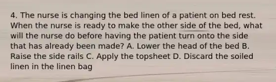 4. The nurse is changing the bed linen of a patient on bed rest. When the nurse is ready to make the other side of the bed, what will the nurse do before having the patient turn onto the side that has already been made? A. Lower the head of the bed B. Raise the side rails C. Apply the topsheet D. Discard the soiled linen in the linen bag