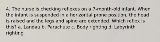 4. The nurse is checking reflexes on a 7-month-old infant. When the infant is suspended in a horizontal prone position, the head is raised and the legs and spine are extended. Which reflex is this? a. Landau b. Parachute c. Body righting d. Labyrinth righting