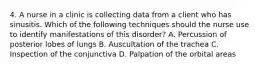 4. A nurse in a clinic is collecting data from a client who has sinusitis. Which of the following techniques should the nurse use to identify manifestations of this disorder? A. Percussion of posterior lobes of lungs B. Auscultation of the trachea C. Inspection of the conjunctiva D. Palpation of the orbital areas