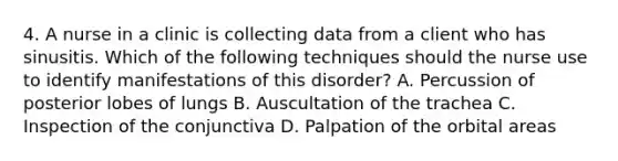 4. A nurse in a clinic is collecting data from a client who has sinusitis. Which of the following techniques should the nurse use to identify manifestations of this disorder? A. Percussion of posterior lobes of lungs B. Auscultation of the trachea C. Inspection of the conjunctiva D. Palpation of the orbital areas