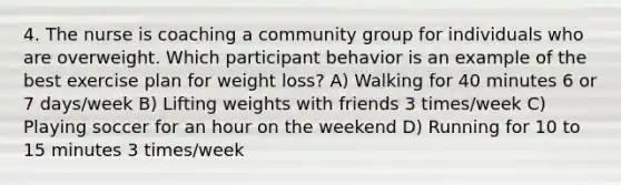 4. The nurse is coaching a community group for individuals who are overweight. Which participant behavior is an example of the best exercise plan for weight loss? A) Walking for 40 minutes 6 or 7 days/week B) Lifting weights with friends 3 times/week C) Playing soccer for an hour on the weekend D) Running for 10 to 15 minutes 3 times/week