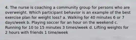 4. The nurse is coaching a community group for persons who are overweight. Which participant behavior is an example of the best exercise plan for weight loss? a. Walking for 40 minutes 6 or 7 days/week b. Playing soccer for an hour on the weekend c. Running for 10 to 15 minutes 3 times/week d. Lifting weights for 2 hours with friends 1 time/week