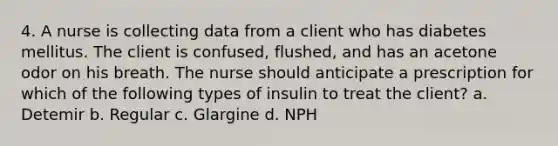 4. A nurse is collecting data from a client who has diabetes mellitus. The client is confused, flushed, and has an acetone odor on his breath. The nurse should anticipate a prescription for which of the following types of insulin to treat the client? a. Detemir b. Regular c. Glargine d. NPH