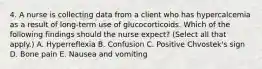 4. A nurse is collecting data from a client who has hypercalcemia as a result of long‑term use of glucocorticoids. Which of the following findings should the nurse expect? (Select all that apply.) A. Hyperreflexia B. Confusion C. Positive Chvostek's sign D. Bone pain E. Nausea and vomiting