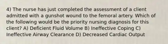 4) The nurse has just completed the assessment of a client admitted with a gunshot wound to the femoral artery. Which of the following would be the priority nursing diagnosis for this client? A) Deficient Fluid Volume B) Ineffective Coping C) Ineffective Airway Clearance D) Decreased Cardiac Output