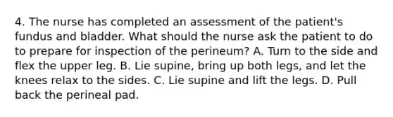 4. The nurse has completed an assessment of the patient's fundus and bladder. What should the nurse ask the patient to do to prepare for inspection of the perineum? A. Turn to the side and flex the upper leg. B. Lie supine, bring up both legs, and let the knees relax to the sides. C. Lie supine and lift the legs. D. Pull back the perineal pad.