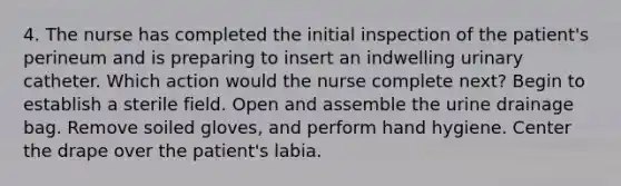 4. The nurse has completed the initial inspection of the patient's perineum and is preparing to insert an indwelling urinary catheter. Which action would the nurse complete next? Begin to establish a sterile field. Open and assemble the urine drainage bag. Remove soiled gloves, and perform hand hygiene. Center the drape over the patient's labia.