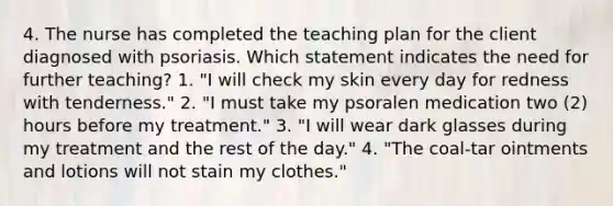 4. The nurse has completed the teaching plan for the client diagnosed with psoriasis. Which statement indicates the need for further teaching? 1. "I will check my skin every day for redness with tenderness." 2. "I must take my psoralen medication two (2) hours before my treatment." 3. "I will wear dark glasses during my treatment and the rest of the day." 4. "The coal-tar ointments and lotions will not stain my clothes."