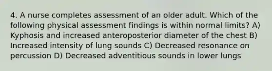 4. A nurse completes assessment of an older adult. Which of the following physical assessment findings is within normal limits? A) Kyphosis and increased anteroposterior diameter of the chest B) Increased intensity of lung sounds C) Decreased resonance on percussion D) Decreased adventitious sounds in lower lungs