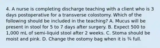 4. A nurse is completing discharge teaching with a client who is 3 days postoperative for a transverse colostomy. Which of the following should be included in the teaching? A. Mucus will be present in stool for 5 to 7 days after surgery. B. Expect 500 to 1,000 mL of semi-liquid stool after 2 weeks. C. Stoma should be moist and pink. D. Change the ostomy bag when it is ¾ full.