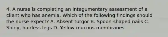 4. A nurse is completing an integumentary assessment of a client who has anemia. Which of the following findings should the nurse expect? A. Absent turgor B. Spoon‑shaped nails C. Shiny, hairless legs D. Yellow mucous membranes