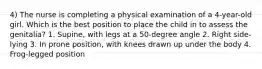 4) The nurse is completing a physical examination of a 4-year-old girl. Which is the best position to place the child in to assess the genitalia? 1. Supine, with legs at a 50-degree angle 2. Right side-lying 3. In prone position, with knees drawn up under the body 4. Frog-legged position