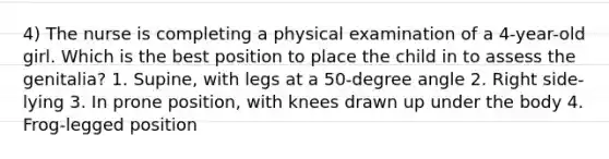 4) The nurse is completing a physical examination of a 4-year-old girl. Which is the best position to place the child in to assess the genitalia? 1. Supine, with legs at a 50-degree angle 2. Right side-lying 3. In prone position, with knees drawn up under the body 4. Frog-legged position