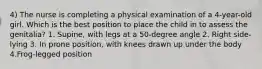 4) The nurse is completing a physical examination of a 4-year-old girl. Which is the best position to place the child in to assess the genitalia? 1. Supine, with legs at a 50-degree angle 2. Right side-lying 3. In prone position, with knees drawn up under the body 4.Frog-legged position