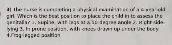 4) The nurse is completing a physical examination of a 4-year-old girl. Which is the best position to place the child in to assess the genitalia? 1. Supine, with legs at a 50-degree angle 2. Right side-lying 3. In prone position, with knees drawn up under the body 4.Frog-legged position