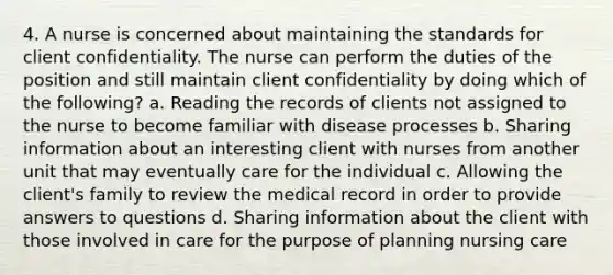 4. A nurse is concerned about maintaining the standards for client confidentiality. The nurse can perform the duties of the position and still maintain client confidentiality by doing which of the following? a. Reading the records of clients not assigned to the nurse to become familiar with disease processes b. Sharing information about an interesting client with nurses from another unit that may eventually care for the individual c. Allowing the client's family to review the medical record in order to provide answers to questions d. Sharing information about the client with those involved in care for the purpose of planning nursing care