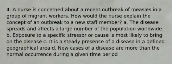 4. A nurse is concerned about a recent outbreak of measles in a group of migrant workers. How would the nurse explain the concept of an outbreak to a new staff member? a. The disease spreads and affects a large number of the population worldwide b. Exposure to a specific stressor or cause is most likely to bring on the disease c. It is a steady presence of a disease in a defined geographical area d. New cases of a disease are more than the normal occurrence during a given time period