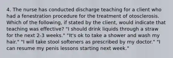 4. The nurse has conducted discharge teaching for a client who had a fenestration procedure for the treatment of otosclerosis. Which of the following, if stated by the client, would indicate that teaching was effective? "I should drink liquids through a straw for the next 2-3 weeks." "It's ok to take a shower and wash my hair." "I will take stool softeners as prescribed by my doctor." "I can resume my penis lessons starting next week."