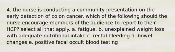 4. the nurse is conducting a community presentation on the early detection of colon cancer. which of the following should the nurse encourage members of the audience to report to their HCP? select all that apply. a. fatigue. b. unexplained weight loss with adequate nutritional intake c. rectal bleeding d. bowel changes e. positive fecal occult blood testing