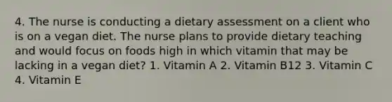 4. The nurse is conducting a dietary assessment on a client who is on a vegan diet. The nurse plans to provide dietary teaching and would focus on foods high in which vitamin that may be lacking in a vegan diet? 1. Vitamin A 2. Vitamin B12 3. Vitamin C 4. Vitamin E