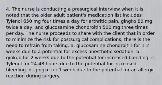 4. The nurse is conducting a presurgical interview when it is noted that the older adult patient's medication list includes Tylenol 650 mg four times a day for arthritic pain, gingko 80 mg twice a day, and glucosamine chondroitin 500 mg three times per day. The nurse proceeds to share with the client that in order to minimize the risk for postsurgical complications, there is the need to refrain from taking: a. glucosamine chondroitin for 1-2 weeks due to a potential for excess anesthetic sedation. b. ginkgo for 2 weeks due to the potential for increased bleeding. c. Tylenol for 24-48 hours due to the potential for increased bleeding. d. gingko for 1 week due to the potential for an allergic reaction during surgery.