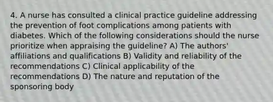 4. A nurse has consulted a clinical practice guideline addressing the prevention of foot complications among patients with diabetes. Which of the following considerations should the nurse prioritize when appraising the guideline? A) The authors' affiliations and qualifications B) Validity and reliability of the recommendations C) Clinical applicability of the recommendations D) The nature and reputation of the sponsoring body