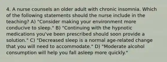 4. A nurse counsels an older adult with chronic insomnia. Which of the following statements should the nurse include in the teaching? A) "Consider making your environment more conducive to sleep." B) "Continuing with the hypnotic medications you've been prescribed should soon provide a solution." C) "Decreased sleep is a normal age-related change that you will need to accommodate." D) "Moderate alcohol consumption will help you fall asleep more quickly."