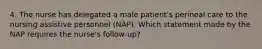 4. The nurse has delegated a male patient's perineal care to the nursing assistive personnel (NAP). Which statement made by the NAP requires the nurse's follow-up?