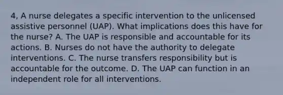 4, A nurse delegates a specific intervention to the unlicensed assistive personnel (UAP). What implications does this have for the nurse? A. The UAP is responsible and accountable for its actions. B. Nurses do not have the authority to delegate interventions. C. The nurse transfers responsibility but is accountable for the outcome. D. The UAP can function in an independent role for all interventions.