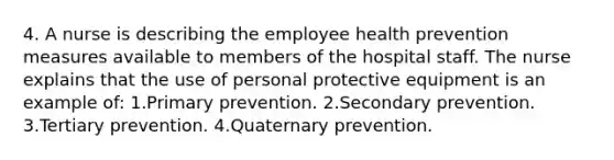 4. A nurse is describing the employee health prevention measures available to members of the hospital staff. The nurse explains that the use of personal protective equipment is an example of: 1.Primary prevention. 2.Secondary prevention. 3.Tertiary prevention. 4.Quaternary prevention.