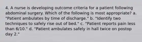 4. A nurse is developing outcome criteria for a patient following abdominal surgery. Which of the following is most appropriate? a. "Patient ambulates by time of discharge." b. "Identify two techniques to safely rise out of bed." c. "Patient reports pain less than 6/10." d. "Patient ambulates safely in hall twice on postop day 2."