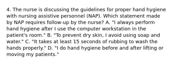 4. The nurse is discussing the guidelines for proper hand hygiene with nursing assistive personnel (NAP). Which statement made by NAP requires follow-up by the nurse? A. "I always perform hand hygiene after I use the computer workstation in the patient's room." B. "To prevent dry skin, I avoid using soap and water." C. "It takes at least 15 seconds of rubbing to wash the hands properly." D. "I do hand hygiene before and after lifting or moving my patients."