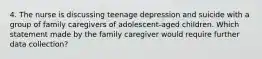 4. The nurse is discussing teenage depression and suicide with a group of family caregivers of adolescent-aged children. Which statement made by the family caregiver would require further data collection?