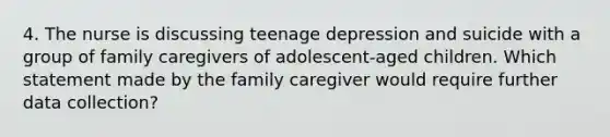 4. The nurse is discussing teenage depression and suicide with a group of family caregivers of adolescent-aged children. Which statement made by the family caregiver would require further data collection?