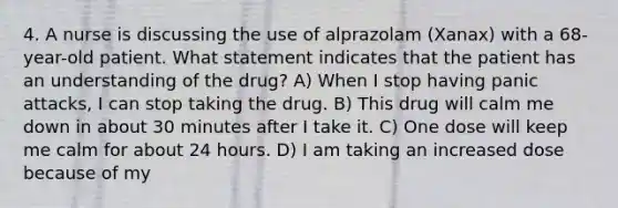 4. A nurse is discussing the use of alprazolam (Xanax) with a 68-year-old patient. What statement indicates that the patient has an understanding of the drug? A) When I stop having panic attacks, I can stop taking the drug. B) This drug will calm me down in about 30 minutes after I take it. C) One dose will keep me calm for about 24 hours. D) I am taking an increased dose because of my