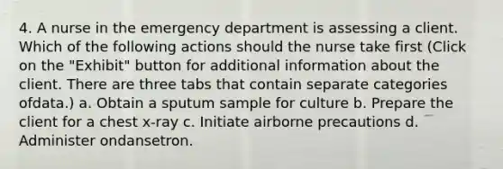 4. A nurse in the emergency department is assessing a client. Which of the following actions should the nurse take first (Click on the "Exhibit" button for additional information about the client. There are three tabs that contain separate categories ofdata.) a. Obtain a sputum sample for culture b. Prepare the client for a chest x-ray c. Initiate airborne precautions d. Administer ondansetron.