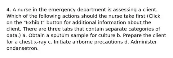 4. A nurse in the emergency department is assessing a client. Which of the following actions should the nurse take first (Click on the "Exhibit" button for additional information about the client. There are three tabs that contain separate categories of data.) a. Obtain a sputum sample for culture b. Prepare the client for a chest x-ray c. Initiate airborne precautions d. Administer ondansetron.