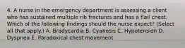 4. A nurse in the emergency department is assessing a client who has sustained multiple rib fractures and has a flail chest. Which of the following findings should the nurse expect? (Select all that apply.) A. Bradycardia B. Cyanosis C. Hypotension D. Dyspnea E. Paradoxical chest movement