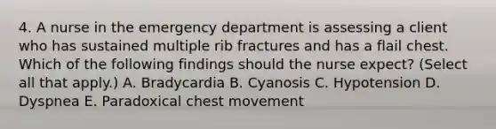 4. A nurse in the emergency department is assessing a client who has sustained multiple rib fractures and has a flail chest. Which of the following findings should the nurse expect? (Select all that apply.) A. Bradycardia B. Cyanosis C. Hypotension D. Dyspnea E. Paradoxical chest movement